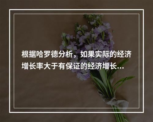 根据哈罗德分析，如果实际的经济增长率大于有保证的经济增长率，