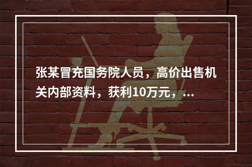 张某冒充国务院人员，高价出售机关内部资料，获利10万元，其违