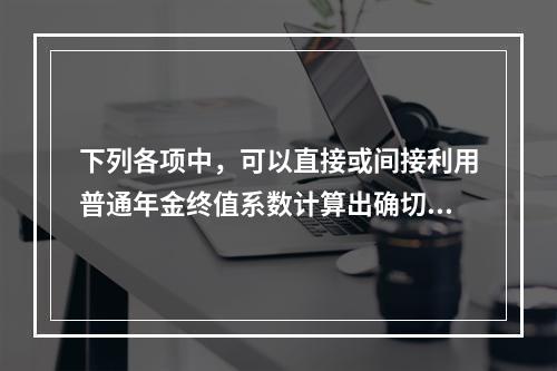 下列各项中，可以直接或间接利用普通年金终值系数计算出确切结果