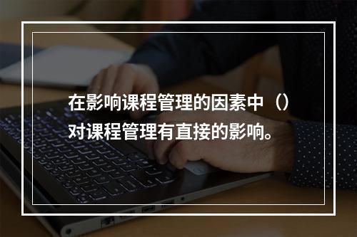 在影响课程管理的因素中（）对课程管理有直接的影响。