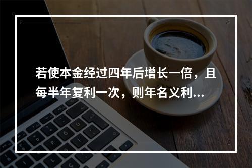 若使本金经过四年后增长一倍，且每半年复利一次，则年名义利率为