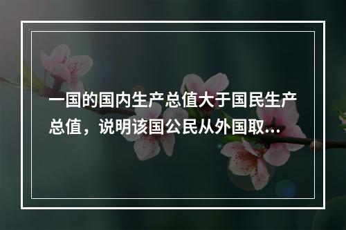 一国的国内生产总值大于国民生产总值，说明该国公民从外国取得的