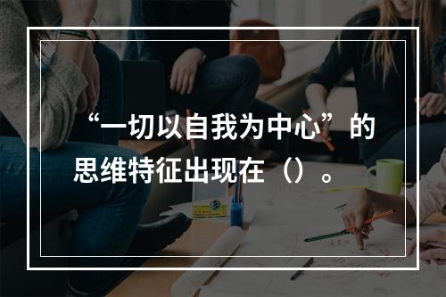 “一切以自我为中心”的思维特征出现在（）。