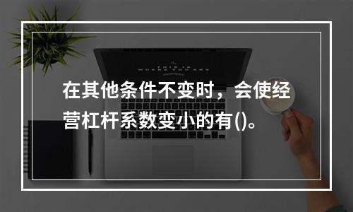 在其他条件不变时，会使经营杠杆系数变小的有()。