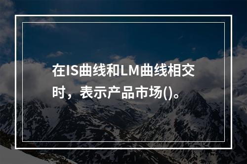 在IS曲线和LM曲线相交时，表示产品市场()。