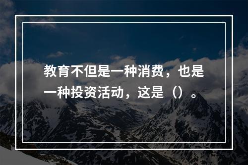 教育不但是一种消费，也是一种投资活动，这是（）。