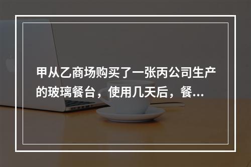 甲从乙商场购买了一张丙公司生产的玻璃餐台，使用几天后，餐台因