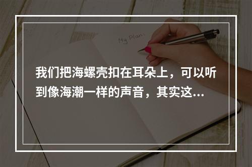 我们把海螺壳扣在耳朵上，可以听到像海潮一样的声音，其实这是(