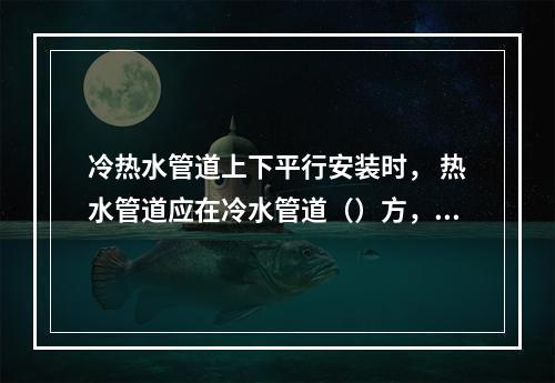 冷热水管道上下平行安装时， 热水管道应在冷水管道（）方， 垂