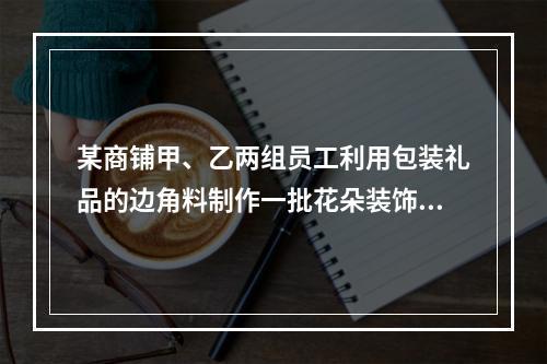 某商铺甲、乙两组员工利用包装礼品的边角料制作一批花朵装饰门店