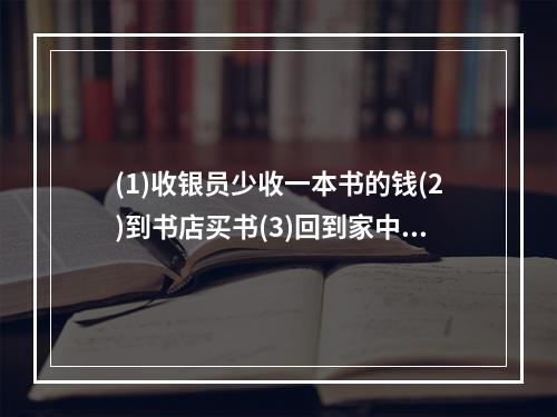 (1)收银员少收一本书的钱(2)到书店买书(3)回到家中发现