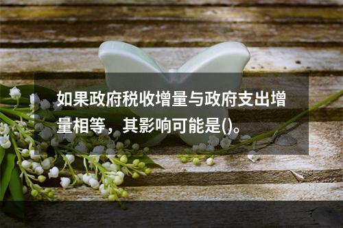 如果政府税收增量与政府支出增量相等，其影响可能是()。