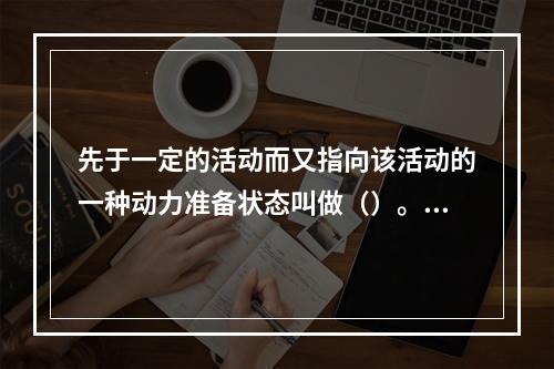 先于一定的活动而又指向该活动的一种动力准备状态叫做（）。(2