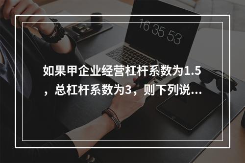 如果甲企业经营杠杆系数为1.5，总杠杆系数为3，则下列说法中