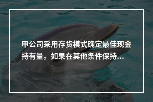 甲公司采用存货模式确定最佳现金持有量。如果在其他条件保持不变