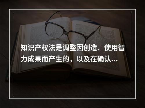 知识产权法是调整因创造、使用智力成果而产生的，以及在确认、保