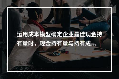 运用成本模型确定企业最佳现金持有量时，现金持有量与持有成本之