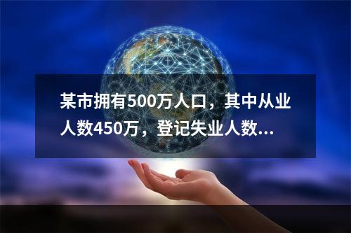 某市拥有500万人口，其中从业人数450万，登记失业人数15