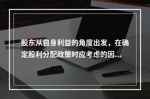 股东从自身利益的角度出发，在确定股利分配政策时应考虑的因素有