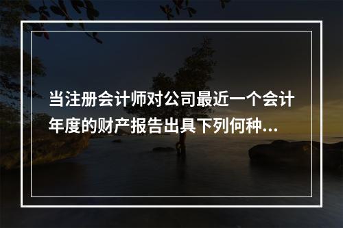 当注册会计师对公司最近一个会计年度的财产报告出具下列何种意见