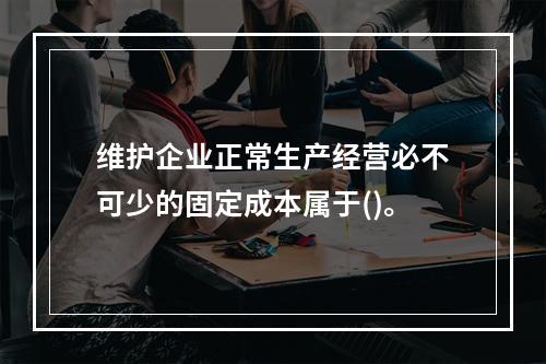 维护企业正常生产经营必不可少的固定成本属于()。