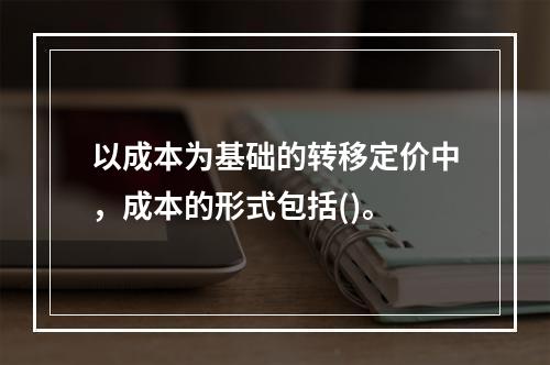 以成本为基础的转移定价中，成本的形式包括()。