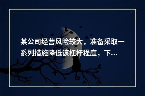 某公司经营风险较大，准备采取一系列措施降低该杠杆程度，下列措