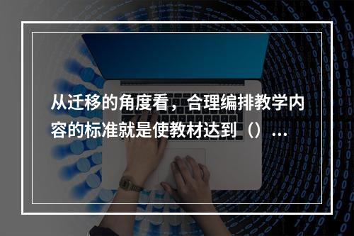 从迁移的角度看，合理编排教学内容的标准就是使教材达到（）、（