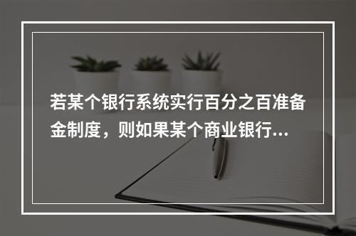 若某个银行系统实行百分之百准备金制度，则如果某个商业银行接收