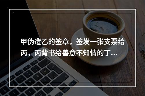 甲伪造乙的签章，签发一张支票给丙，丙背书给善意不知情的丁，当