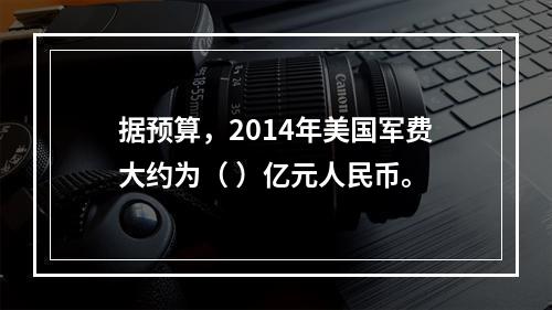 据预算，2014年美国军费大约为（ ）亿元人民币。