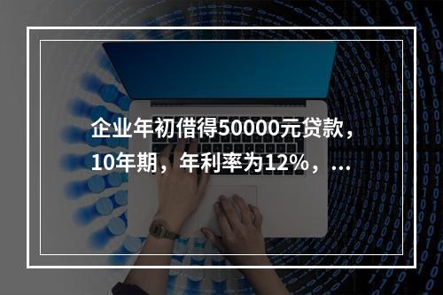 企业年初借得50000元贷款，10年期，年利率为12%，每年