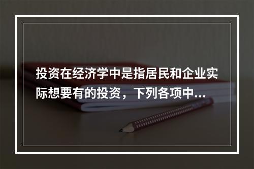 投资在经济学中是指居民和企业实际想要有的投资，下列各项中，属