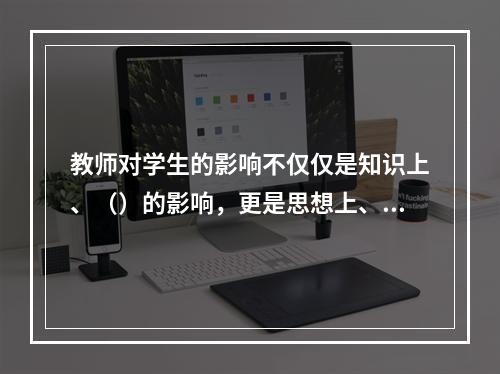 教师对学生的影响不仅仅是知识上、（）的影响，更是思想上、（）