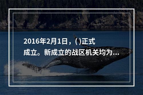 2016年2月1日，( )正式成立。新成立的战区机关均为正大