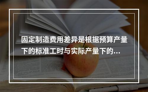 固定制造费用差异是根据预算产量下的标准工时与实际产量下的标准