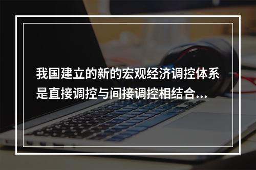 我国建立的新的宏观经济调控体系是直接调控与间接调控相结合，以