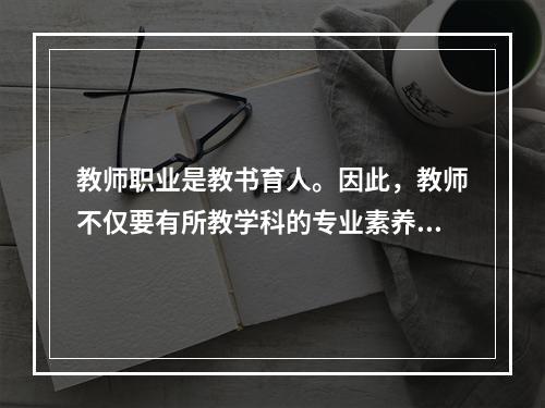 教师职业是教书育人。因此，教师不仅要有所教学科的专业素养，还