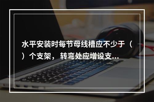 水平安装时每节母线槽应不少于（）个支架， 转弯处应增设支架加