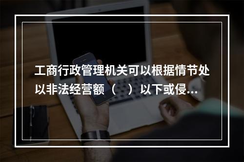 工商行政管理机关可以根据情节处以非法经营额（　）以下或侵权所