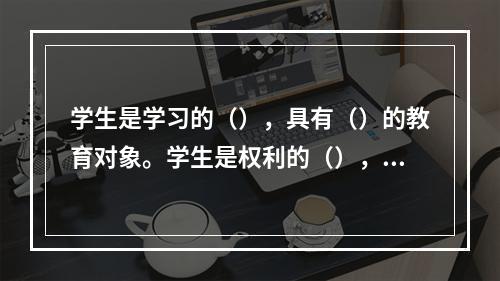 学生是学习的（），具有（）的教育对象。学生是权利的（），享有