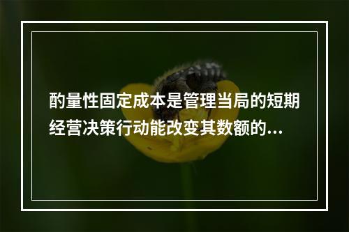 酌量性固定成本是管理当局的短期经营决策行动能改变其数额的固定