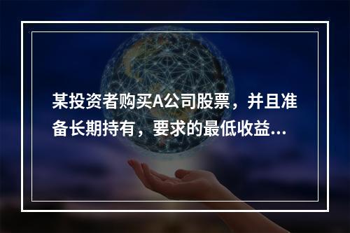 某投资者购买A公司股票，并且准备长期持有，要求的最低收益率为