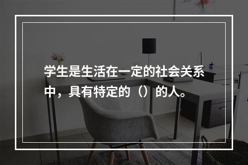 学生是生活在一定的社会关系中，具有特定的（）的人。