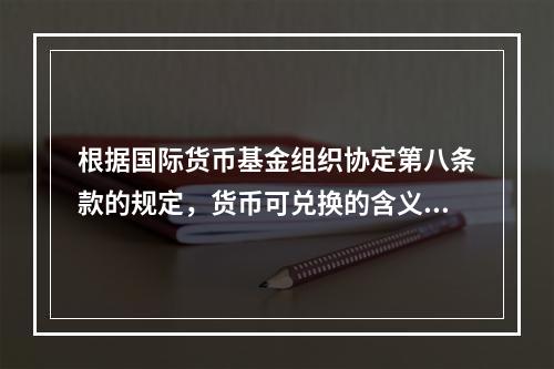 根据国际货币基金组织协定第八条款的规定，货币可兑换的含义主要