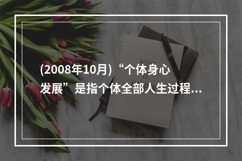 (2008年10月)“个体身心发展”是指个体全部人生过程中，