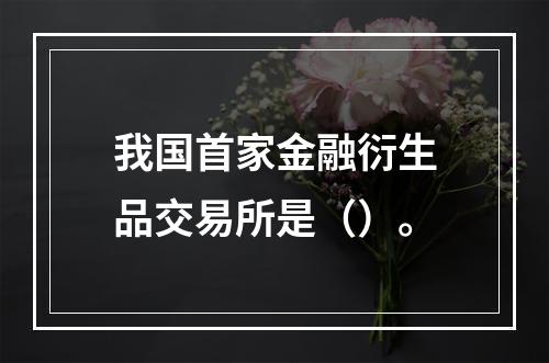 我国首家金融衍生品交易所是（）。