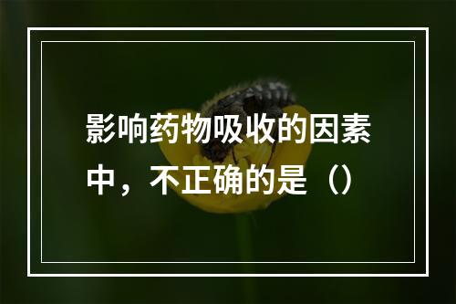 影响药物吸收的因素中，不正确的是（）