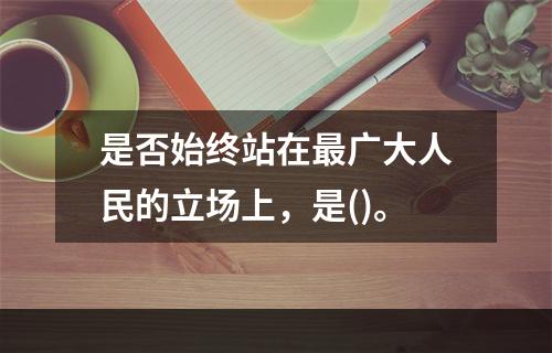 是否始终站在最广大人民的立场上，是()。