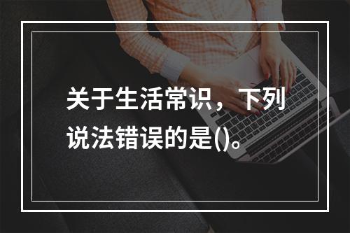 关于生活常识，下列说法错误的是()。